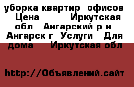 уборка квартир, офисов › Цена ­ 700 - Иркутская обл., Ангарский р-н, Ангарск г. Услуги » Для дома   . Иркутская обл.